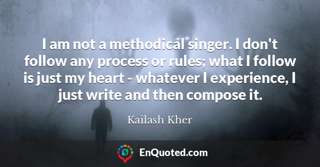 I am not a methodical singer. I don't follow any process or rules; what I follow is just my heart - whatever I experience, I just write and then compose it.