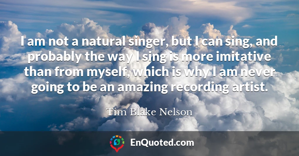 I am not a natural singer, but I can sing, and probably the way I sing is more imitative than from myself, which is why I am never going to be an amazing recording artist.