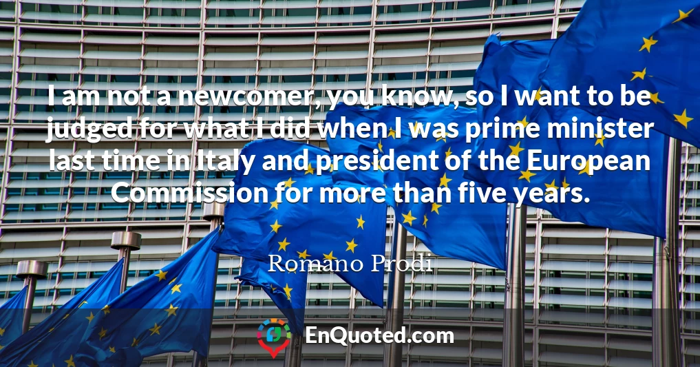 I am not a newcomer, you know, so I want to be judged for what I did when I was prime minister last time in Italy and president of the European Commission for more than five years.