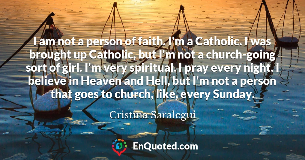 I am not a person of faith. I'm a Catholic. I was brought up Catholic, but I'm not a church-going sort of girl. I'm very spiritual. I pray every night. I believe in Heaven and Hell, but I'm not a person that goes to church, like, every Sunday.