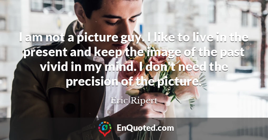 I am not a picture guy. I like to live in the present and keep the image of the past vivid in my mind. I don't need the precision of the picture.