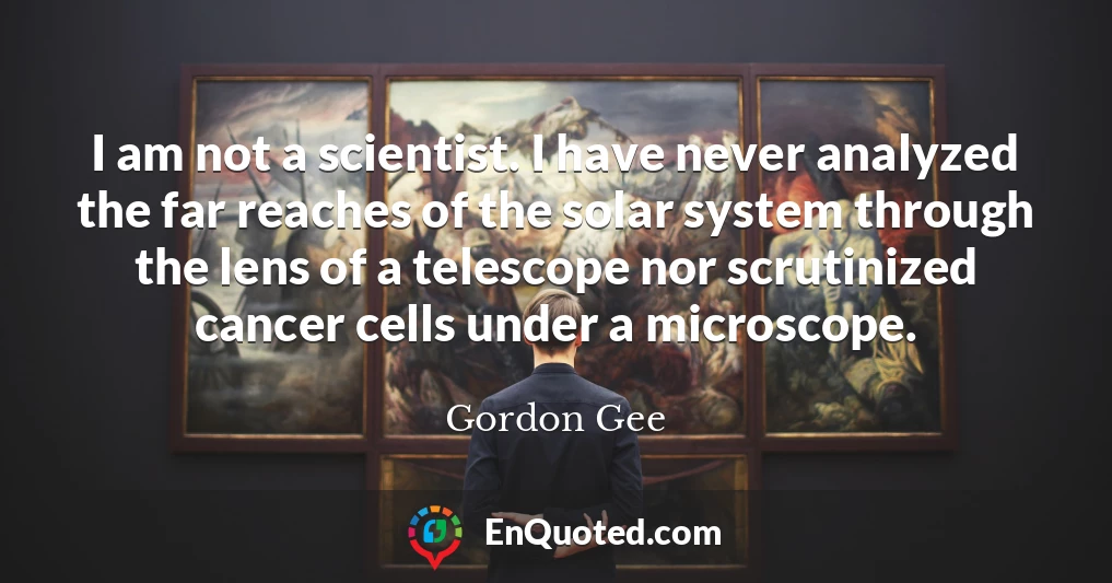 I am not a scientist. I have never analyzed the far reaches of the solar system through the lens of a telescope nor scrutinized cancer cells under a microscope.