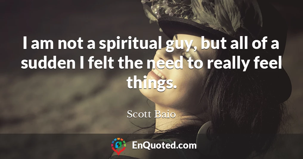 I am not a spiritual guy, but all of a sudden I felt the need to really feel things.