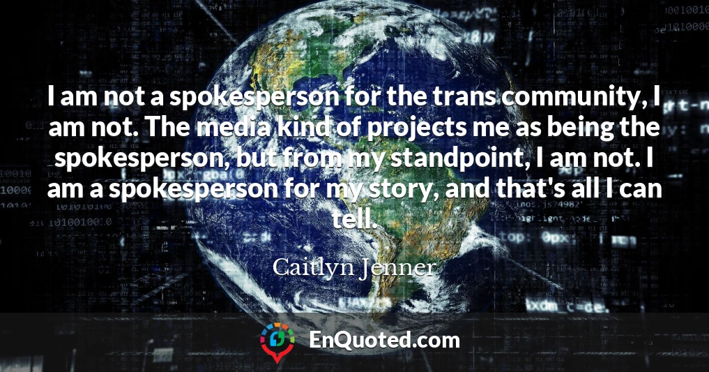 I am not a spokesperson for the trans community, I am not. The media kind of projects me as being the spokesperson, but from my standpoint, I am not. I am a spokesperson for my story, and that's all I can tell.