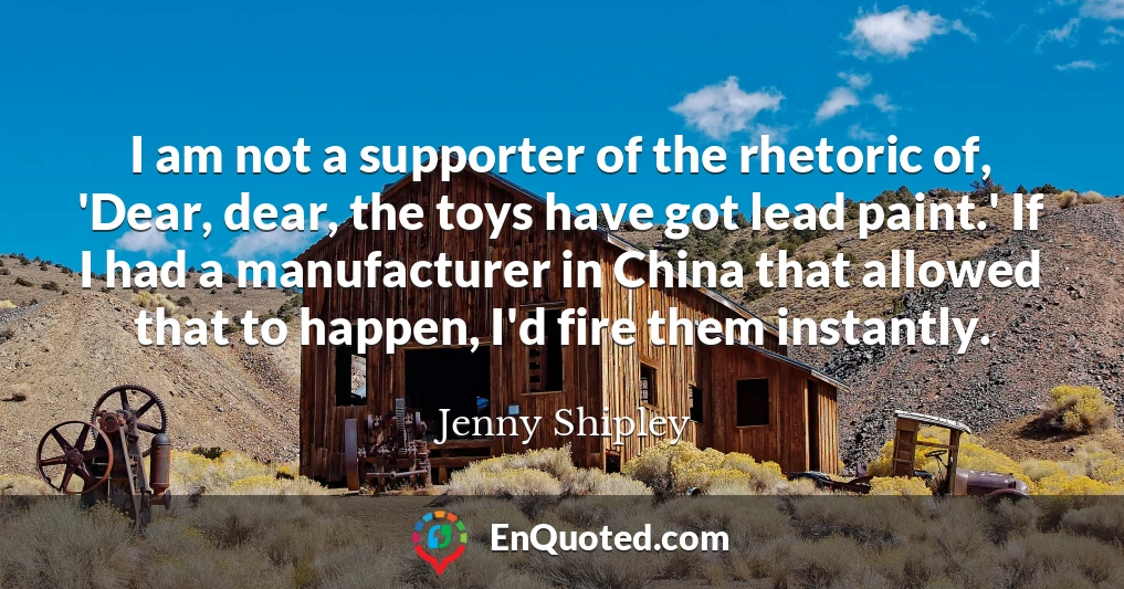 I am not a supporter of the rhetoric of, 'Dear, dear, the toys have got lead paint.' If I had a manufacturer in China that allowed that to happen, I'd fire them instantly.