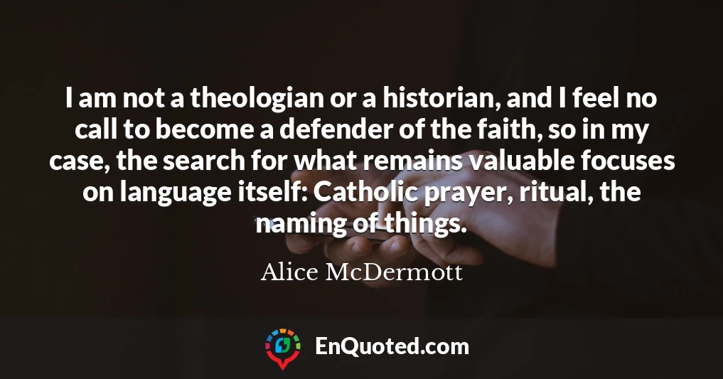 I am not a theologian or a historian, and I feel no call to become a defender of the faith, so in my case, the search for what remains valuable focuses on language itself: Catholic prayer, ritual, the naming of things.