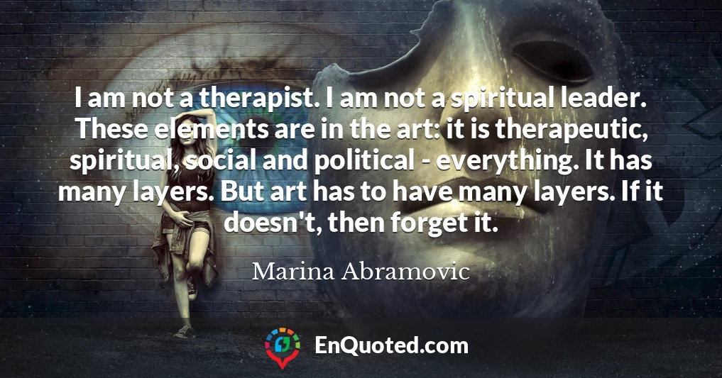I am not a therapist. I am not a spiritual leader. These elements are in the art: it is therapeutic, spiritual, social and political - everything. It has many layers. But art has to have many layers. If it doesn't, then forget it.