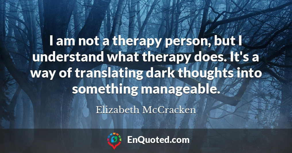 I am not a therapy person, but I understand what therapy does. It's a way of translating dark thoughts into something manageable.