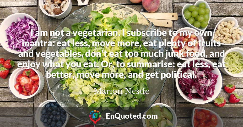 I am not a vegetarian. I subscribe to my own mantra: eat less, move more, eat plenty of fruits and vegetables, don't eat too much junk food, and enjoy what you eat. Or, to summarise: eat less, eat better, move more, and get political.