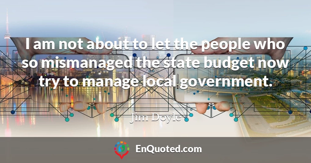 I am not about to let the people who so mismanaged the state budget now try to manage local government.