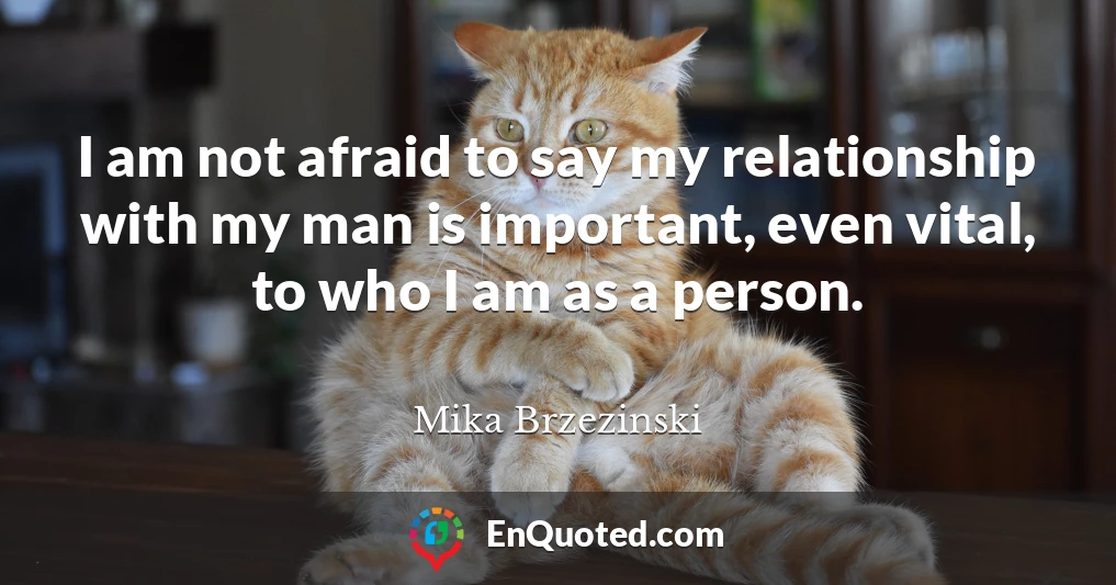 I am not afraid to say my relationship with my man is important, even vital, to who I am as a person.