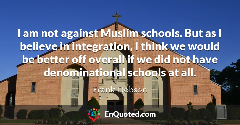 I am not against Muslim schools. But as I believe in integration, I think we would be better off overall if we did not have denominational schools at all.