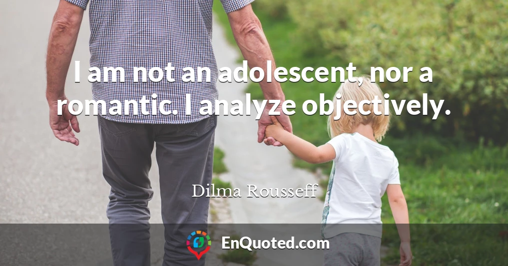 I am not an adolescent, nor a romantic. I analyze objectively.
