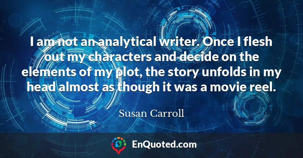 I am not an analytical writer. Once I flesh out my characters and decide on the elements of my plot, the story unfolds in my head almost as though it was a movie reel.