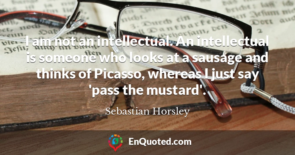 I am not an intellectual. An intellectual is someone who looks at a sausage and thinks of Picasso, whereas I just say 'pass the mustard'.