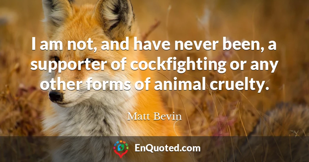 I am not, and have never been, a supporter of cockfighting or any other forms of animal cruelty.