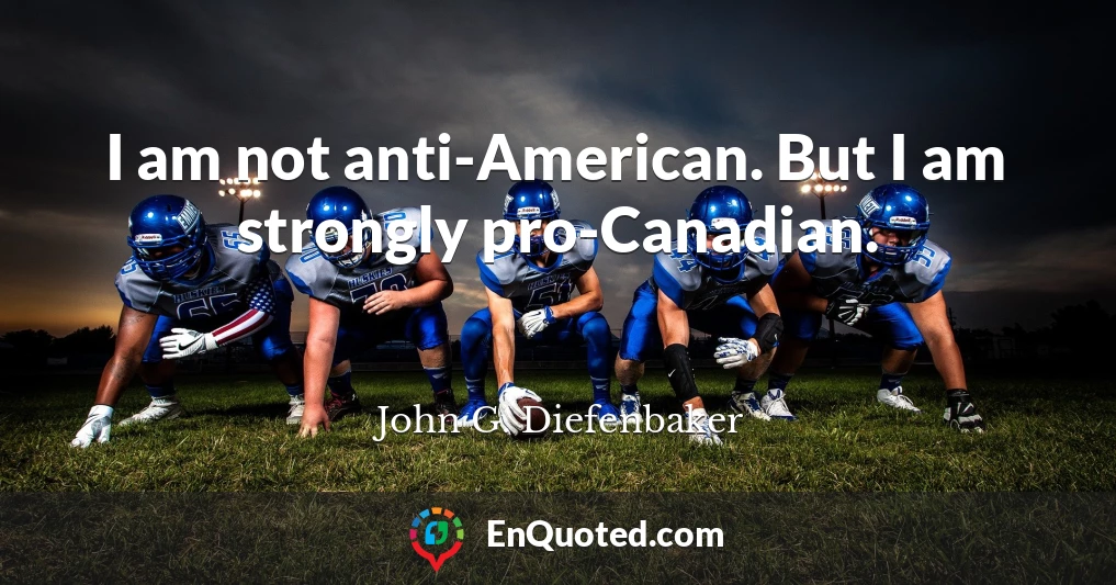 I am not anti-American. But I am strongly pro-Canadian.