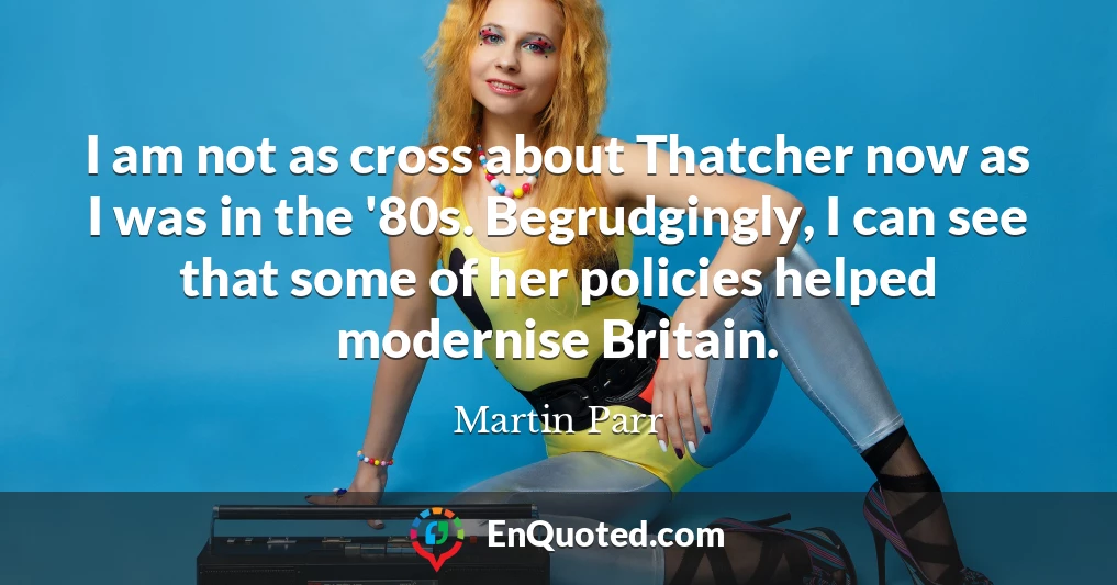 I am not as cross about Thatcher now as I was in the '80s. Begrudgingly, I can see that some of her policies helped modernise Britain.