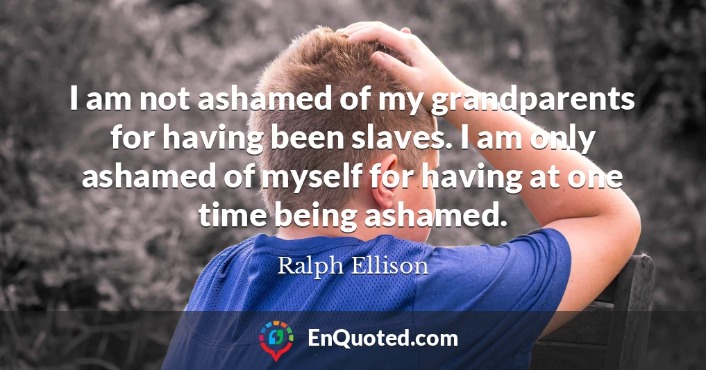 I am not ashamed of my grandparents for having been slaves. I am only ashamed of myself for having at one time being ashamed.