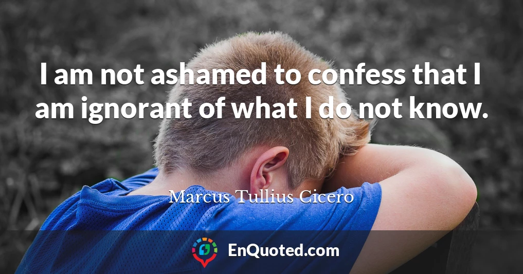 I am not ashamed to confess that I am ignorant of what I do not know.