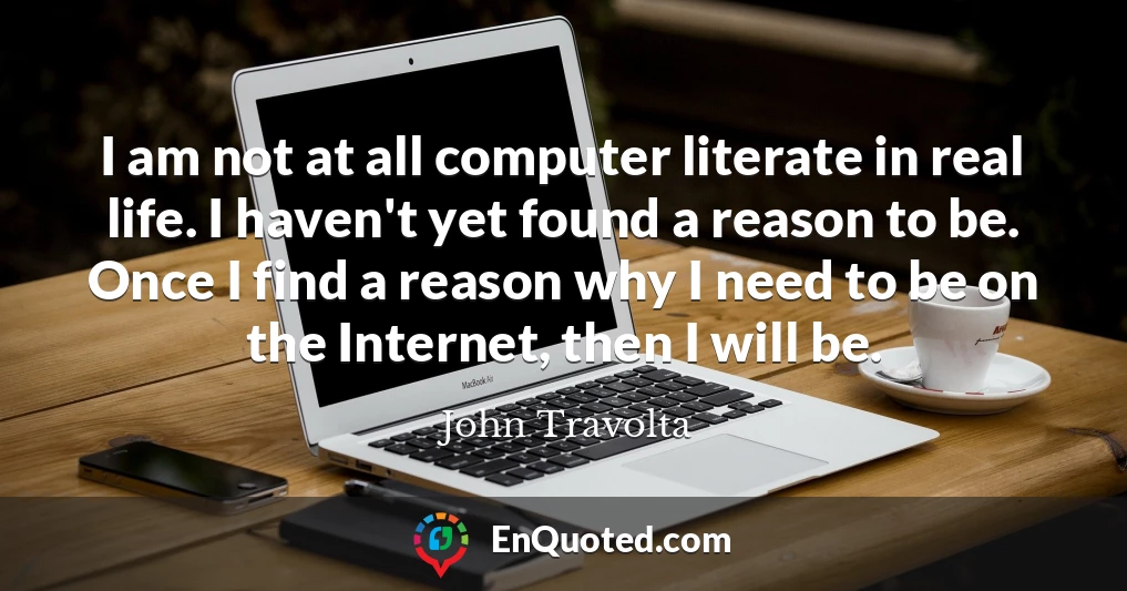 I am not at all computer literate in real life. I haven't yet found a reason to be. Once I find a reason why I need to be on the Internet, then I will be.