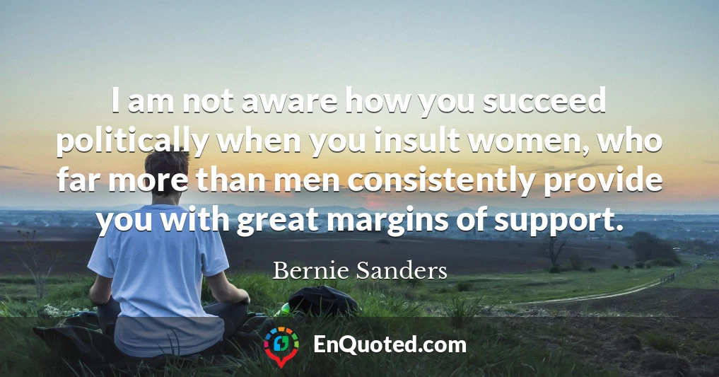 I am not aware how you succeed politically when you insult women, who far more than men consistently provide you with great margins of support.