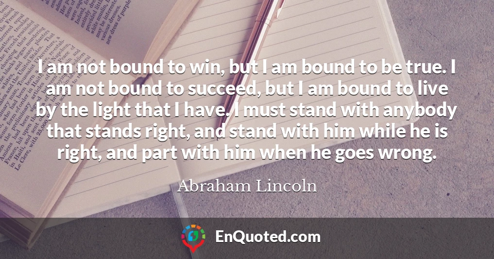 I am not bound to win, but I am bound to be true. I am not bound to succeed, but I am bound to live by the light that I have. I must stand with anybody that stands right, and stand with him while he is right, and part with him when he goes wrong.