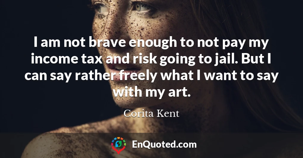 I am not brave enough to not pay my income tax and risk going to jail. But I can say rather freely what I want to say with my art.