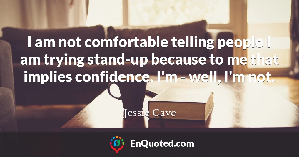 I am not comfortable telling people I am trying stand-up because to me that implies confidence. I'm - well, I'm not.