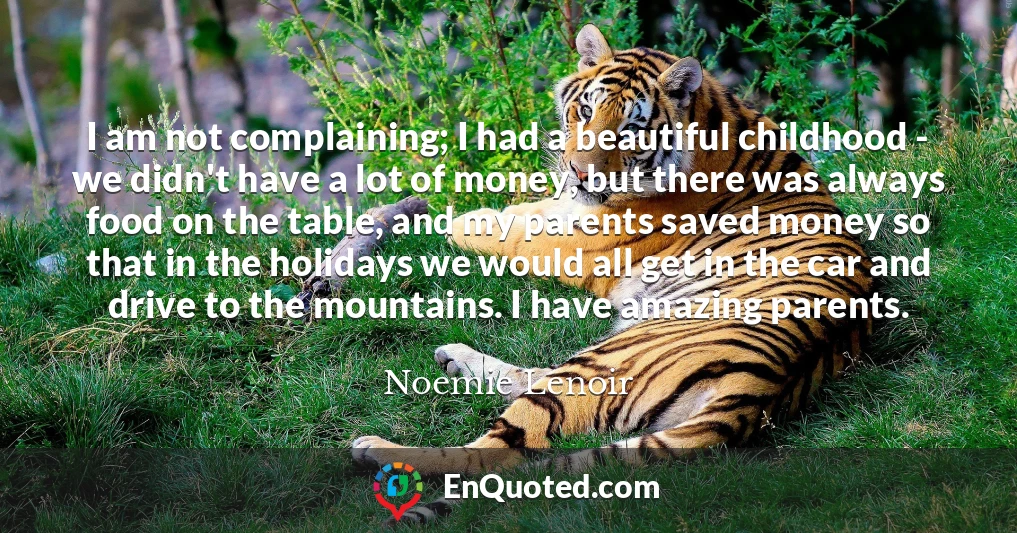 I am not complaining; I had a beautiful childhood - we didn't have a lot of money, but there was always food on the table, and my parents saved money so that in the holidays we would all get in the car and drive to the mountains. I have amazing parents.