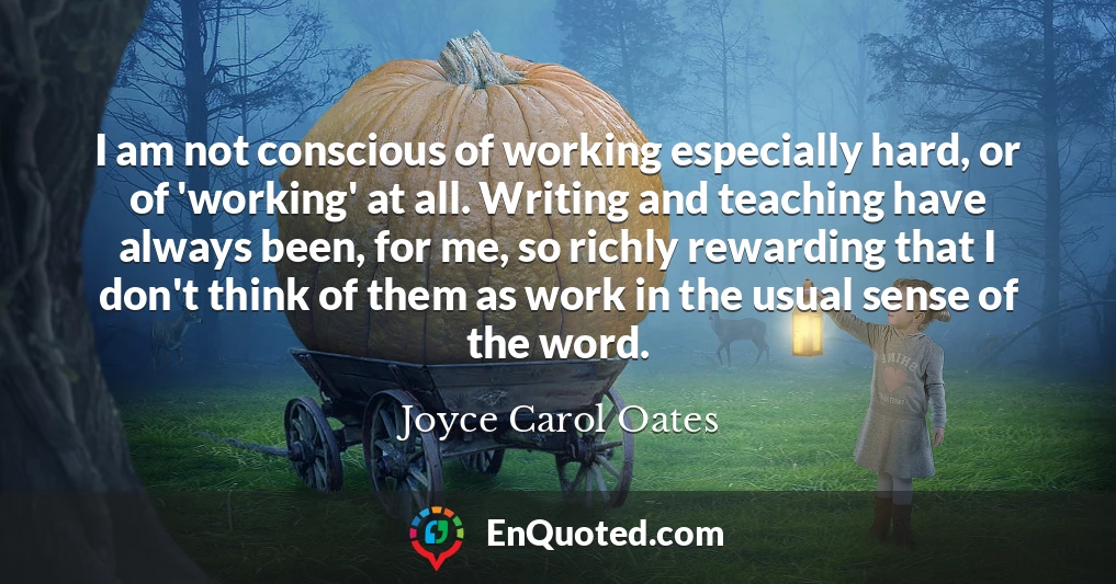 I am not conscious of working especially hard, or of 'working' at all. Writing and teaching have always been, for me, so richly rewarding that I don't think of them as work in the usual sense of the word.