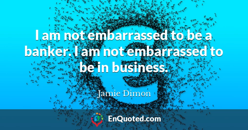 I am not embarrassed to be a banker. I am not embarrassed to be in business.