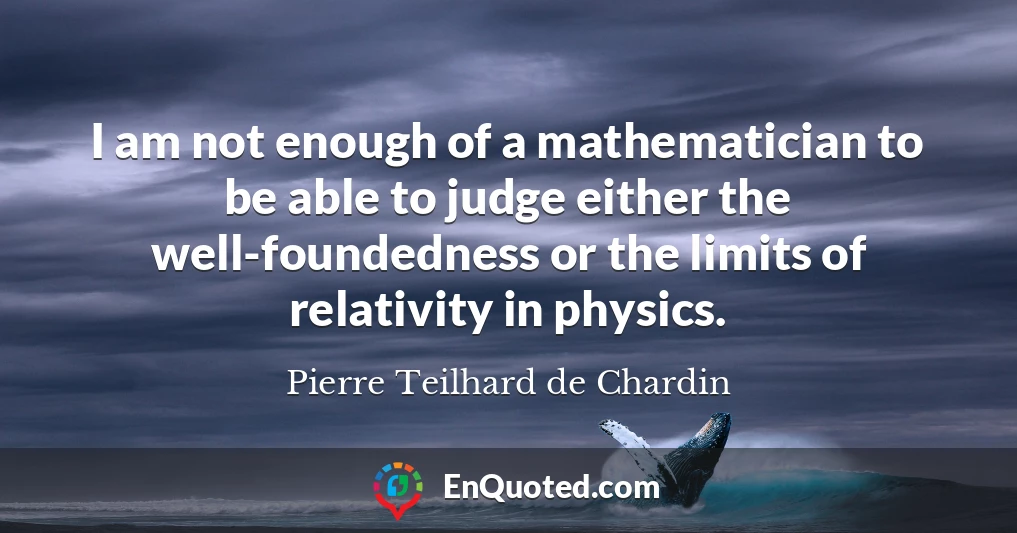I am not enough of a mathematician to be able to judge either the well-foundedness or the limits of relativity in physics.