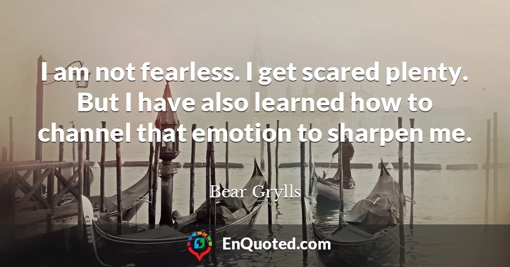 I am not fearless. I get scared plenty. But I have also learned how to channel that emotion to sharpen me.