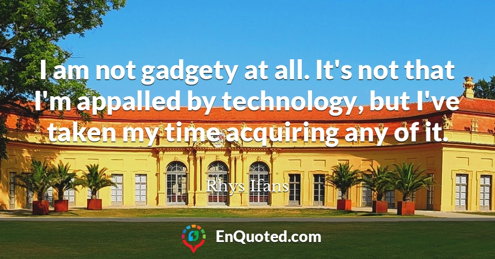I am not gadgety at all. It's not that I'm appalled by technology, but I've taken my time acquiring any of it.