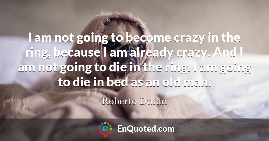 I am not going to become crazy in the ring, because I am already crazy. And I am not going to die in the ring. I am going to die in bed as an old man.