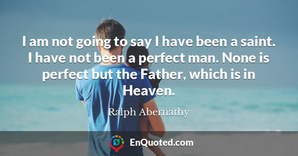 I am not going to say I have been a saint. I have not been a perfect man. None is perfect but the Father, which is in Heaven.