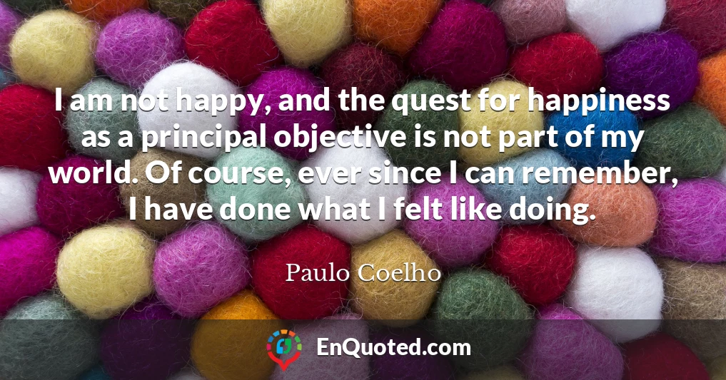 I am not happy, and the quest for happiness as a principal objective is not part of my world. Of course, ever since I can remember, I have done what I felt like doing.