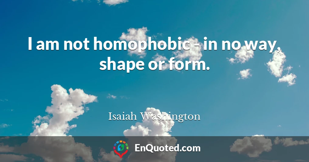 I am not homophobic - in no way, shape or form.