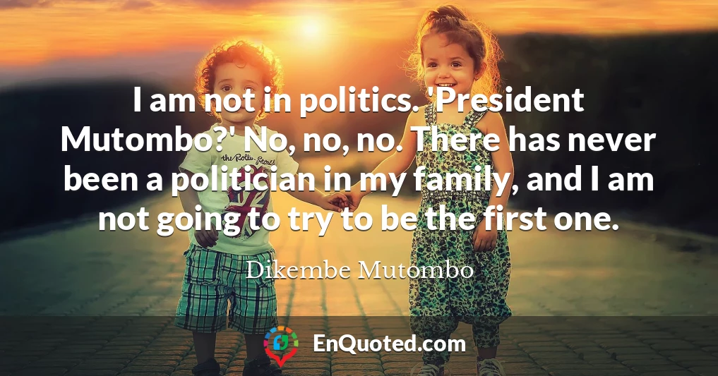 I am not in politics. 'President Mutombo?' No, no, no. There has never been a politician in my family, and I am not going to try to be the first one.