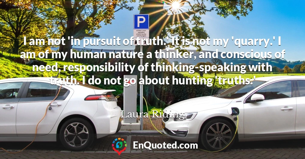 I am not 'in pursuit of truth.' It is not my 'quarry.' I am of my human nature a thinker, and conscious of need, responsibility of thinking-speaking with truth. I do not go about hunting 'truths.'