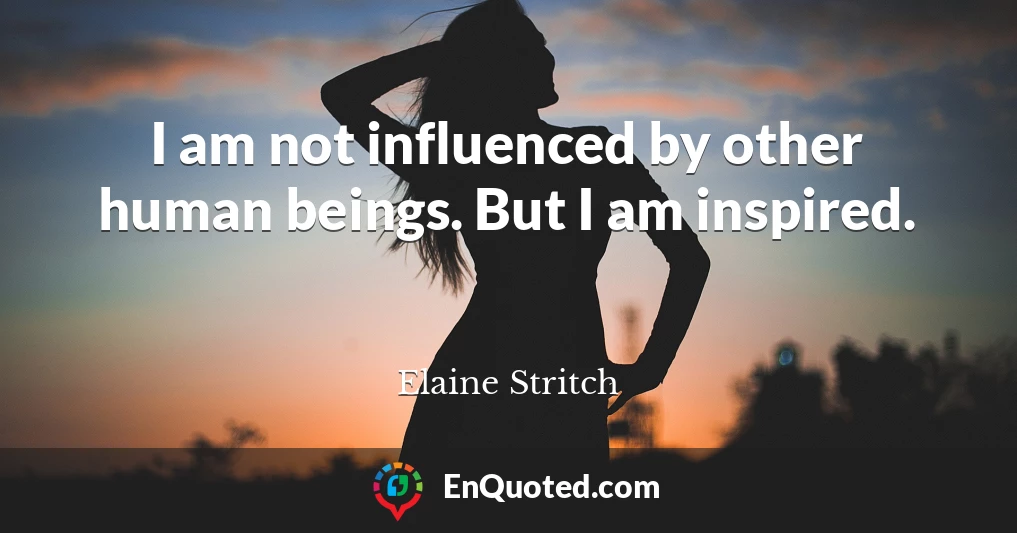 I am not influenced by other human beings. But I am inspired.