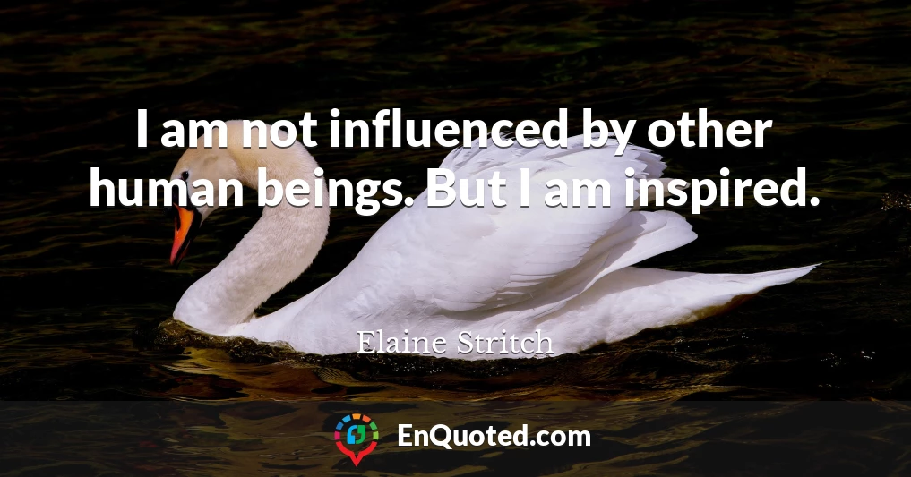 I am not influenced by other human beings. But I am inspired.