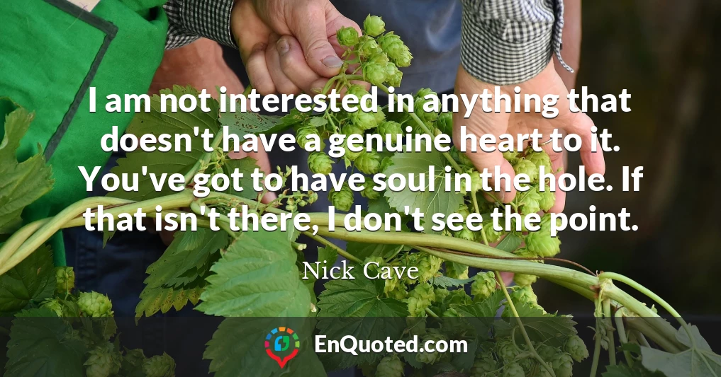I am not interested in anything that doesn't have a genuine heart to it. You've got to have soul in the hole. If that isn't there, I don't see the point.