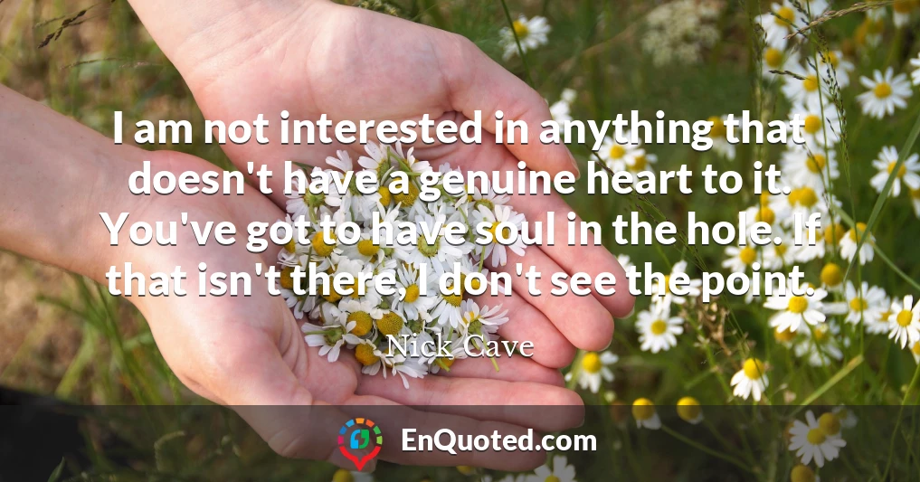 I am not interested in anything that doesn't have a genuine heart to it. You've got to have soul in the hole. If that isn't there, I don't see the point.