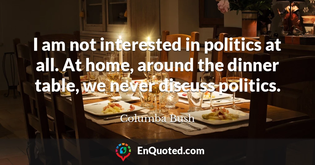 I am not interested in politics at all. At home, around the dinner table, we never discuss politics.