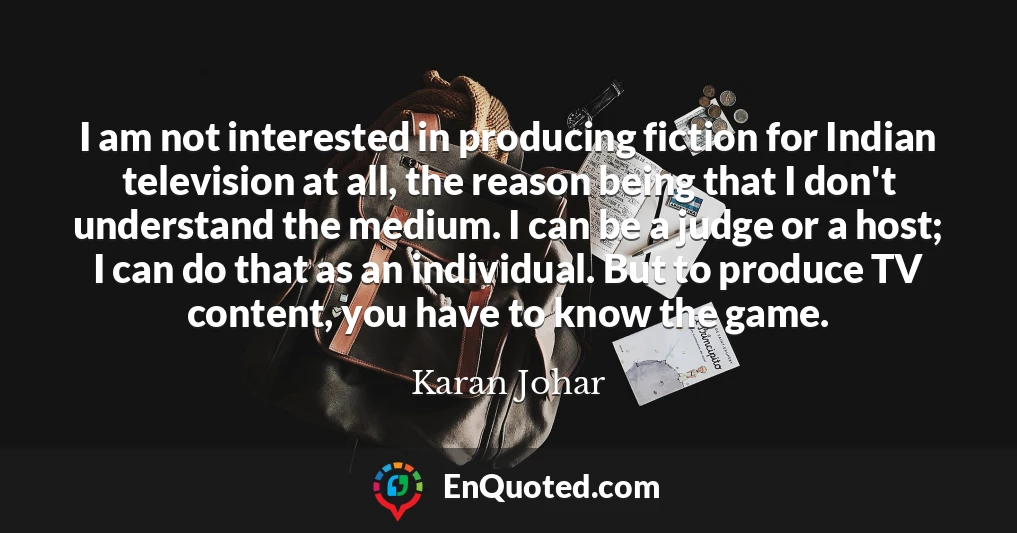 I am not interested in producing fiction for Indian television at all, the reason being that I don't understand the medium. I can be a judge or a host; I can do that as an individual. But to produce TV content, you have to know the game.