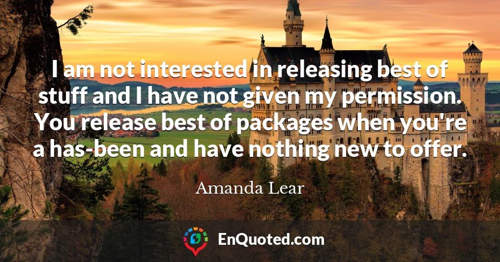 I am not interested in releasing best of stuff and I have not given my permission. You release best of packages when you're a has-been and have nothing new to offer.