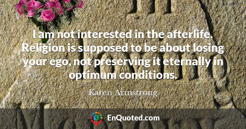 I am not interested in the afterlife. Religion is supposed to be about losing your ego, not preserving it eternally in optimum conditions.