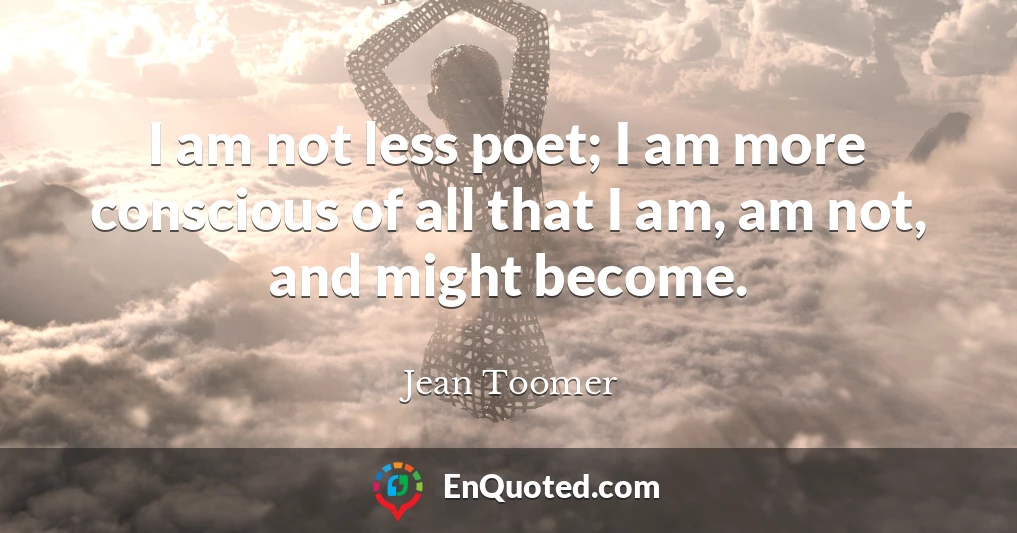 I am not less poet; I am more conscious of all that I am, am not, and might become.